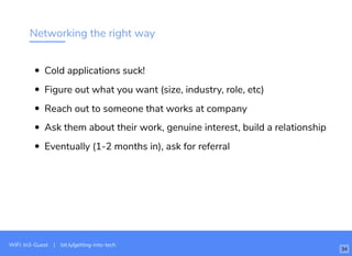 Networking the right way
Cold applications suck!
Figure out what you want (size, industry, role, etc)
Reach out to someone that works at company
Ask them about their work, genuine interest, build a relationship
Eventually (1-2 months in), ask for referral
WiFi: In3-Guest | bit.ly/getting-into-tech
34
 
