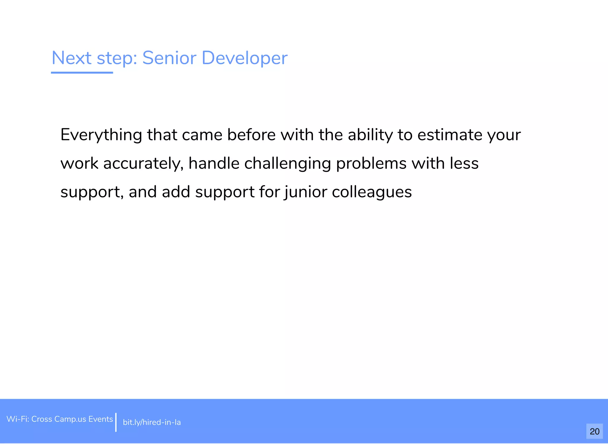 Next step: Senior Developer
Everything that came before with the ability to estimate your
work accurately, handle challenging problems with less
support, and add support for junior colleagues
Wi-Fi: Cross Camp.us Events bit.ly/hired-in-la
20
 