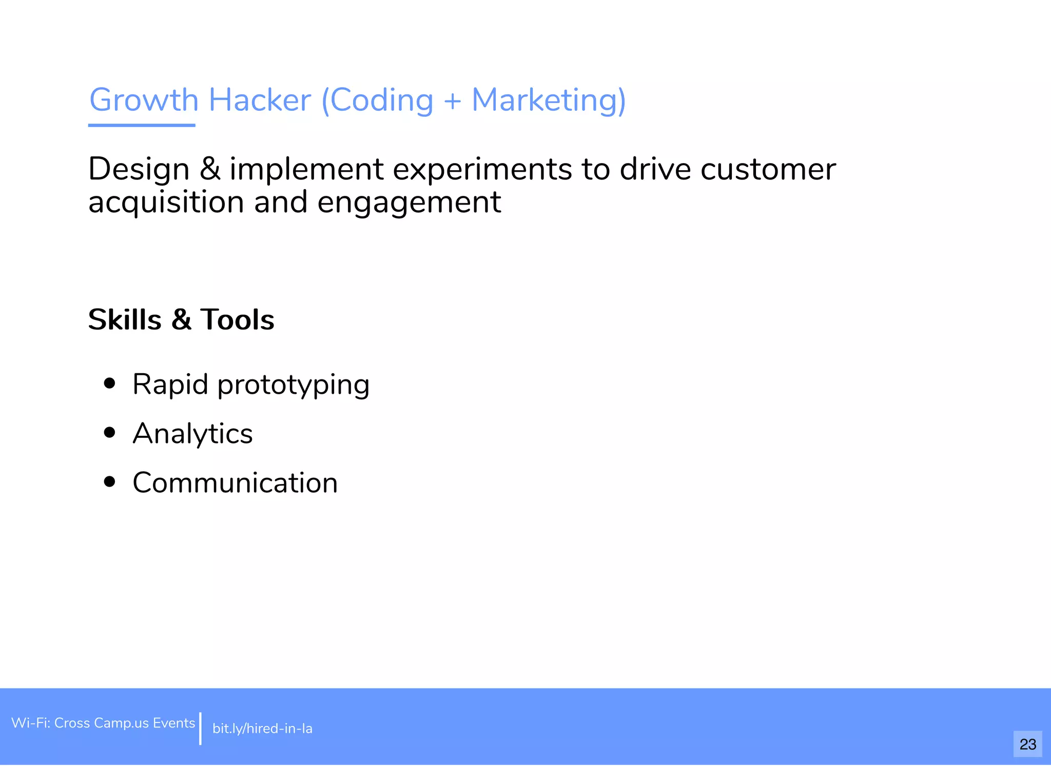 Growth Hacker (Coding + Marketing)
Skills & ToolsSkills & Tools
Rapid prototyping
Analytics
Communication
Design & implement experiments to drive customer
acquisition and engagement
bit.ly/hired-in-laWi-Fi: Cross Camp.us Events
23
 