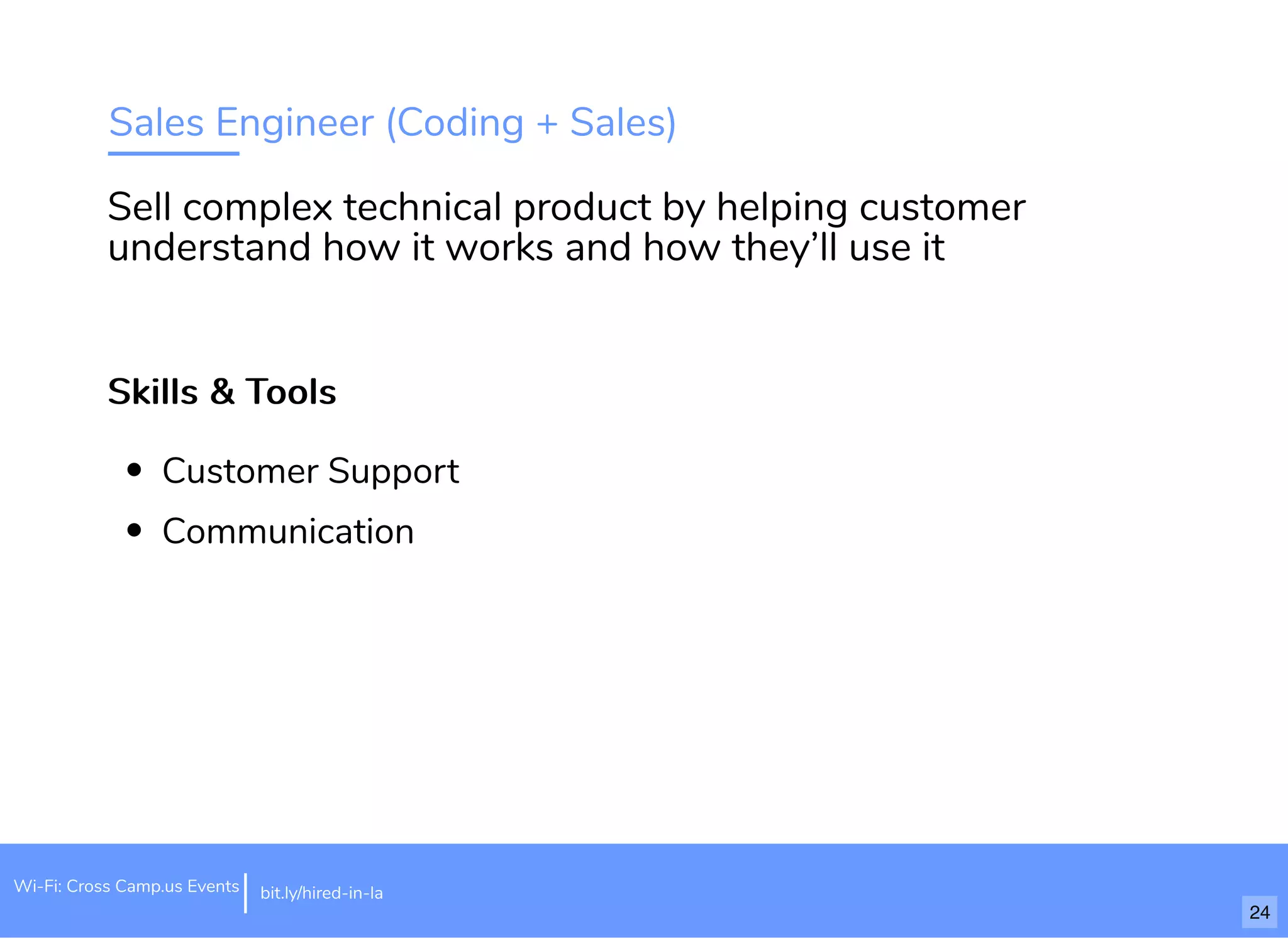 Sales Engineer (Coding + Sales)
Skills & ToolsSkills & Tools
Customer Support
Communication
Sell complex technical product by helping customer
understand how it works and how they’ll use it
Wi-Fi: Cross Camp.us Events bit.ly/hired-in-la
24
 