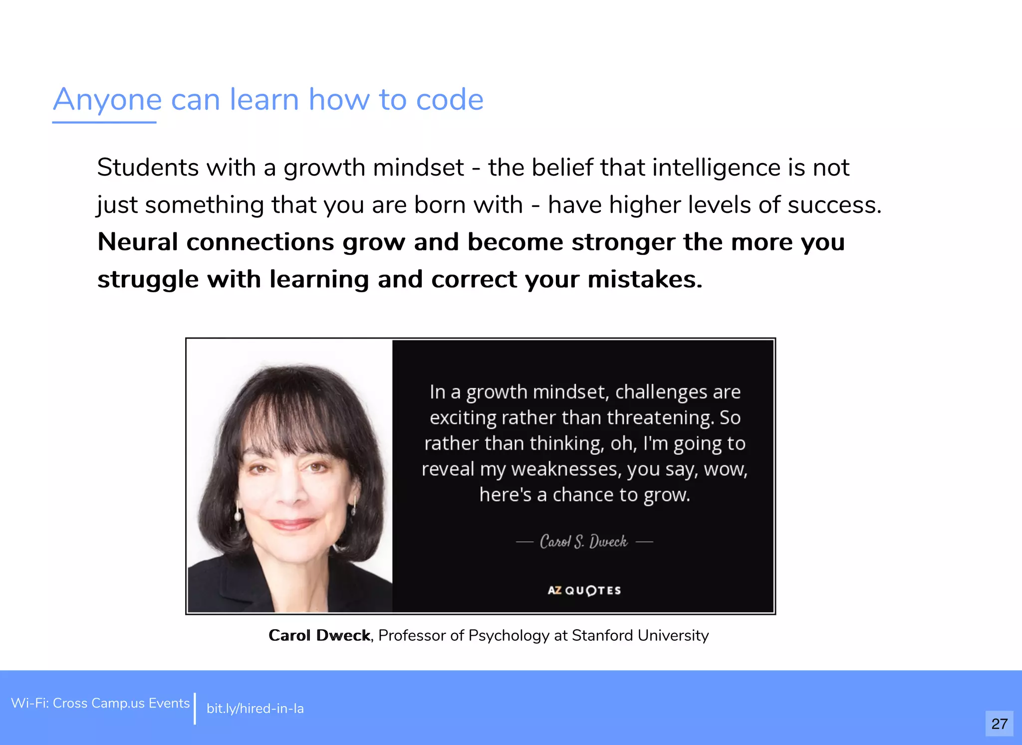 Anyone can learn how to code
Students with a growth mindset - the belief that intelligence is not
just something that you are born with - have higher levels of success.
Neural connections grow and become stronger the more youNeural connections grow and become stronger the more you
struggle with learning and correct your mistakes.struggle with learning and correct your mistakes.
Carol DweckCarol Dweck, Professor of Psychology at Stanford University
bit.ly/hired-in-laWi-Fi: Cross Camp.us Events
27
 