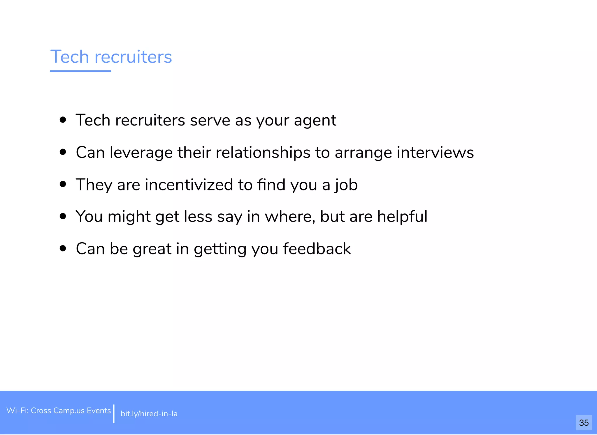 Tech recruiters
Tech recruiters serve as your agent
Can leverage their relationships to arrange interviews
They are incentivized to ﬁnd you a job
You might get less say in where, but are helpful
Can be great in getting you feedback
Wi-Fi: Cross Camp.us Events bit.ly/hired-in-la
35
 