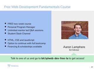 Free Web Development Fundamentals Course
Talk to one of us and go to bit.ly/web-dev-free-labit.ly/web-dev-free-la to get access!
FREE two-week course
Personal Program Manager
Unlimited mentor led Q&A sessions
Student Slack Channel
HTML, CSS and JavaScript
Option to continue with full bootcamp
Financing & scholarships available Aaron Lamphere
Ed Advisor
32
 