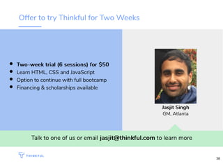 Offer to try Thinkful for Two Weeks
Talk to one of us or email jasjit@thinkful.comjasjit@thinkful.com to learn more
Two-week trial (6 sessions) for $50Two-week trial (6 sessions) for $50
Learn HTML, CSS and JavaScript
Option to continue with full bootcamp
Financing & scholarships available
Jasjit SinghJasjit Singh
GM, Atlanta
38
 