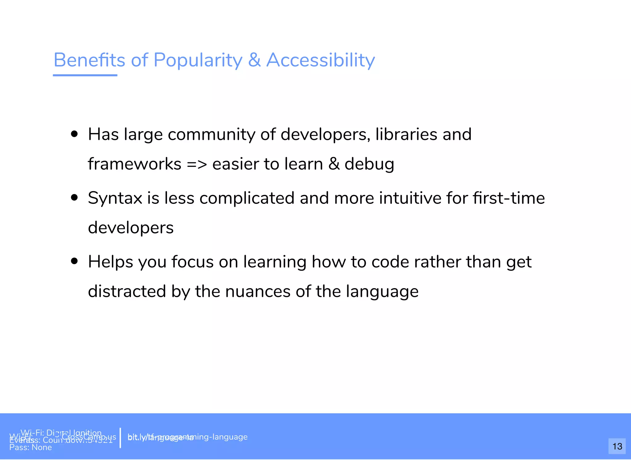 Beneﬁts of Popularity & Accessibility
Has large community of developers, libraries and
frameworks => easier to learn & debug
Syntax is less complicated and more intuitive for ﬁrst-time
developers
Helps you focus on learning how to code rather than get
distracted by the nuances of the language
Wi-Fi: Digital Ignition
Pass: Countdown54321 bit.ly/tf-programming-languageWi-Fi: CrossCamp.usEvents
Pass: None
bit.ly/language-la
13
 