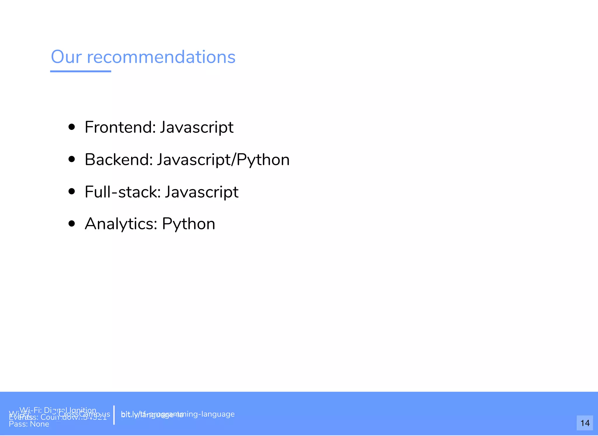 Our recommendations
Frontend: Javascript
Backend: Javascript/Python
Full-stack: Javascript
Analytics: Python
bit.ly/build-own-website
Wi-Fi: Digital Ignition
Pass: Countdown54321 bit.ly/tf-programming-languageWi-Fi: CrossCamp.usEvents
Pass: None
bit.ly/language-la
14
 
