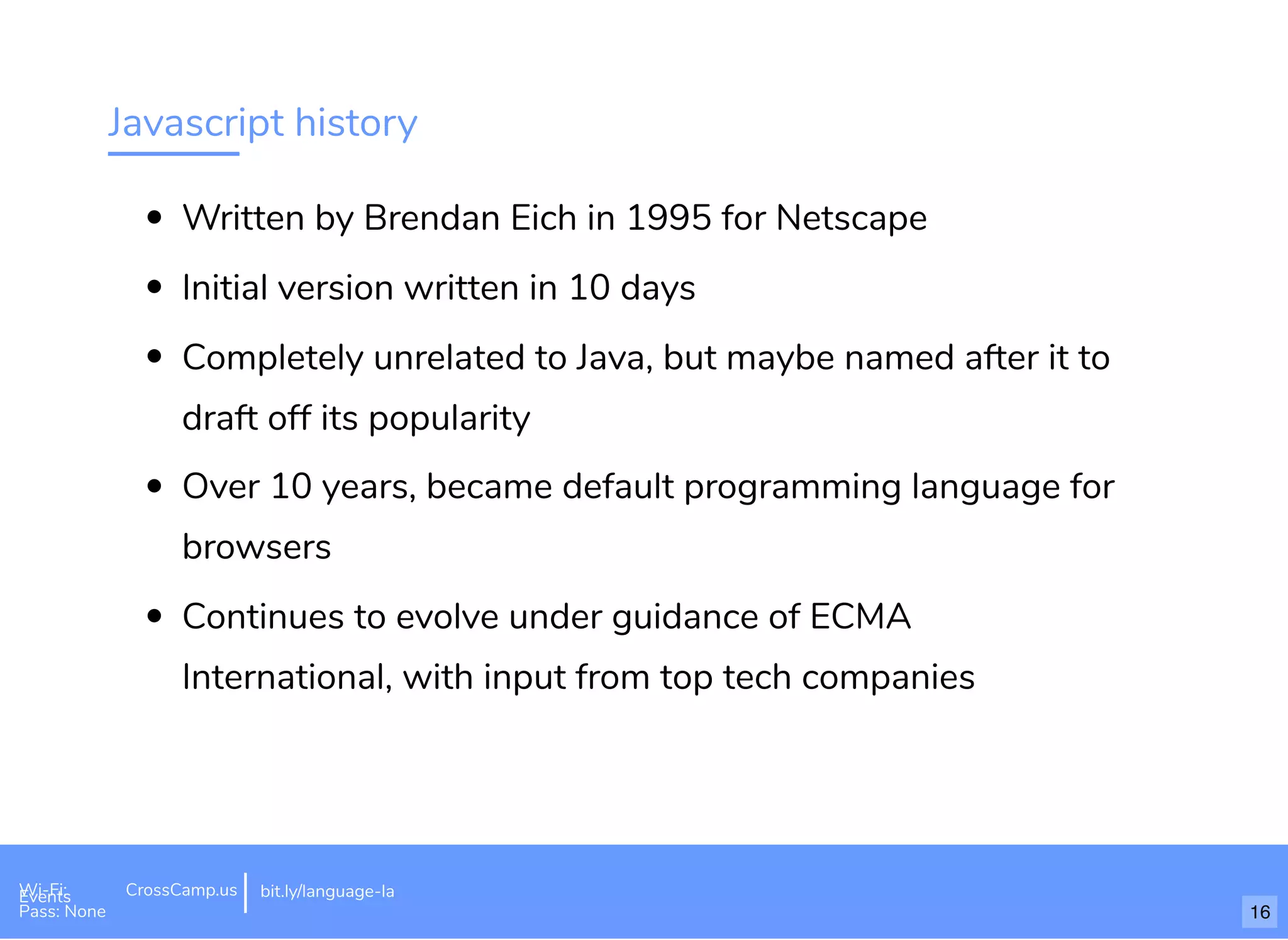 Javascript history
Written by Brendan Eich in 1995 for Netscape
Initial version written in 10 days
Completely unrelated to Java, but maybe named after it to
draft off its popularity
Over 10 years, became default programming language for
browsers
Continues to evolve under guidance of ECMA
International, with input from top tech companies
Wi-Fi: Digital Ignition
Pass: Countdown54321 bit.ly/tf-programming-languageWi-Fi: CrossCamp.usEvents
Pass: None
bit.ly/language-la
16
 
