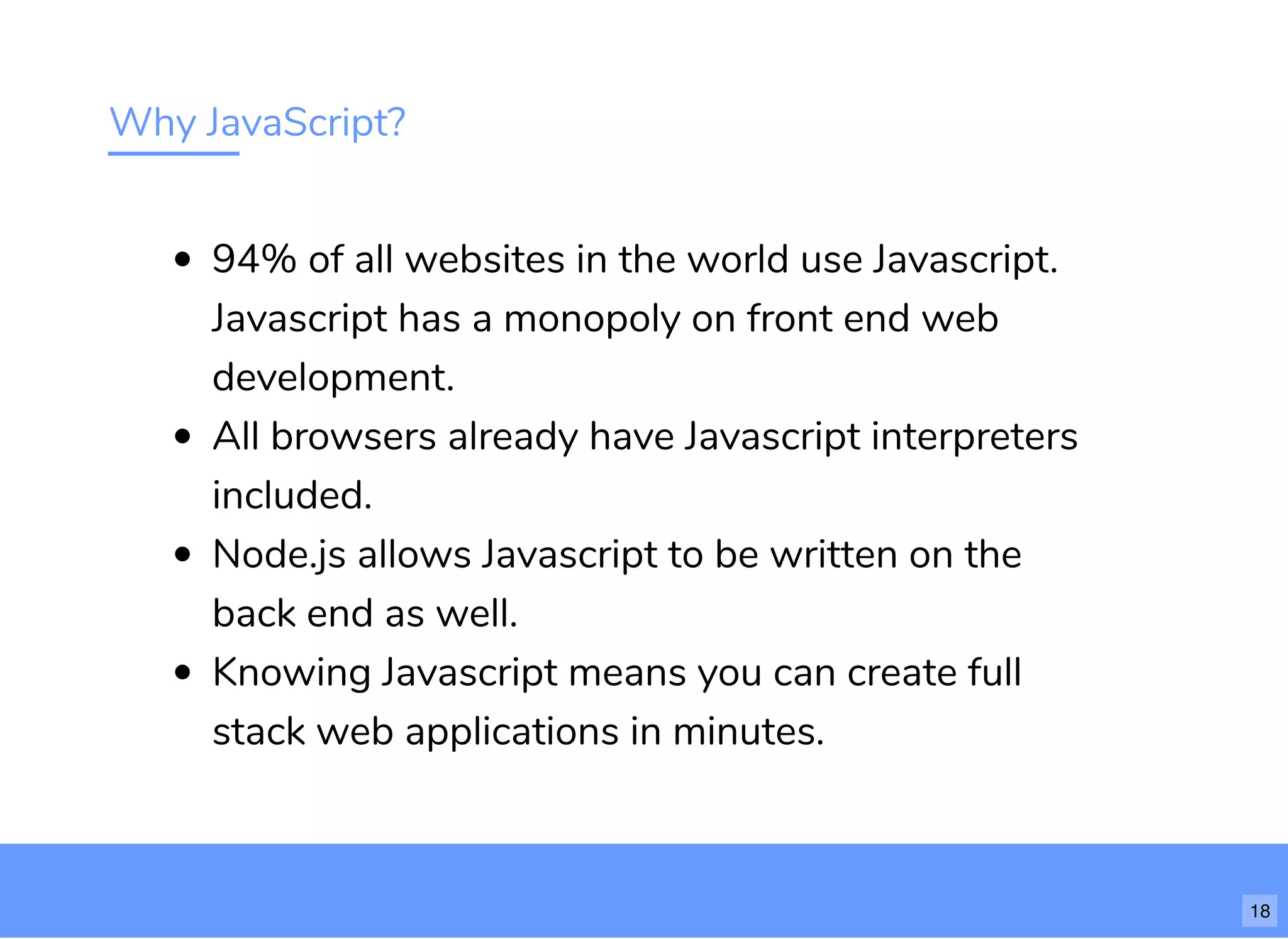 Why JavaScript?
94% of all websites in the world use Javascript.
Javascript has a monopoly on front end web
development.
All browsers already have Javascript interpreters
included.
Node.js allows Javascript to be written on the
back end as well.
Knowing Javascript means you can create full
stack web applications in minutes.
18
 