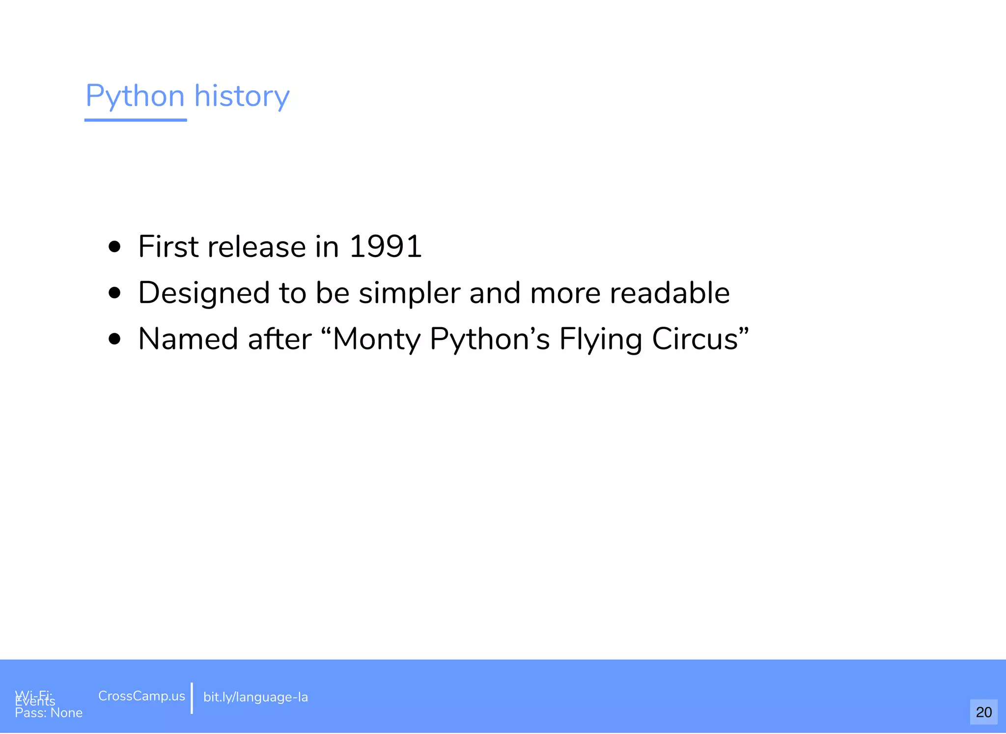 Python history
First release in 1991
Designed to be simpler and more readable
Named after “Monty Python’s Flying Circus”
Wi-Fi: Digital Ignition
Pass: Countdown54321 bit.ly/tf-programming-languageWi-Fi: CrossCamp.usEvents
Pass: None
bit.ly/language-la
20
 