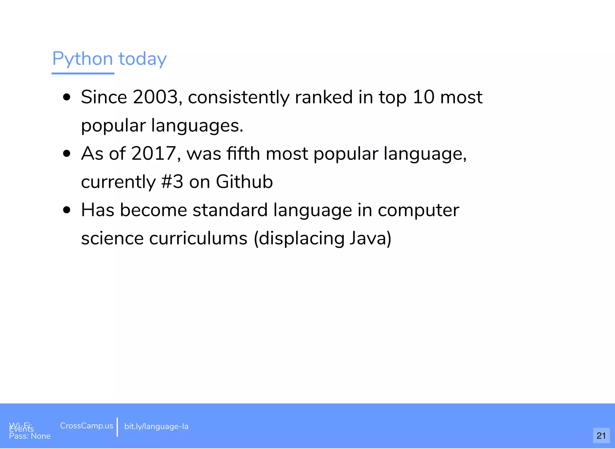 Python today
Since 2003, consistently ranked in top 10 most
popular languages.
As of 2017, was ﬁfth most popular language,
currently #3 on Github
Has become standard language in computer
science curriculums (displacing Java)
Wi-Fi: Digital Ignition
Pass: Countdown54321 bit.ly/tf-programming-languageWi-Fi: CrossCamp.usEvents
Pass: None
bit.ly/language-la
21
 
