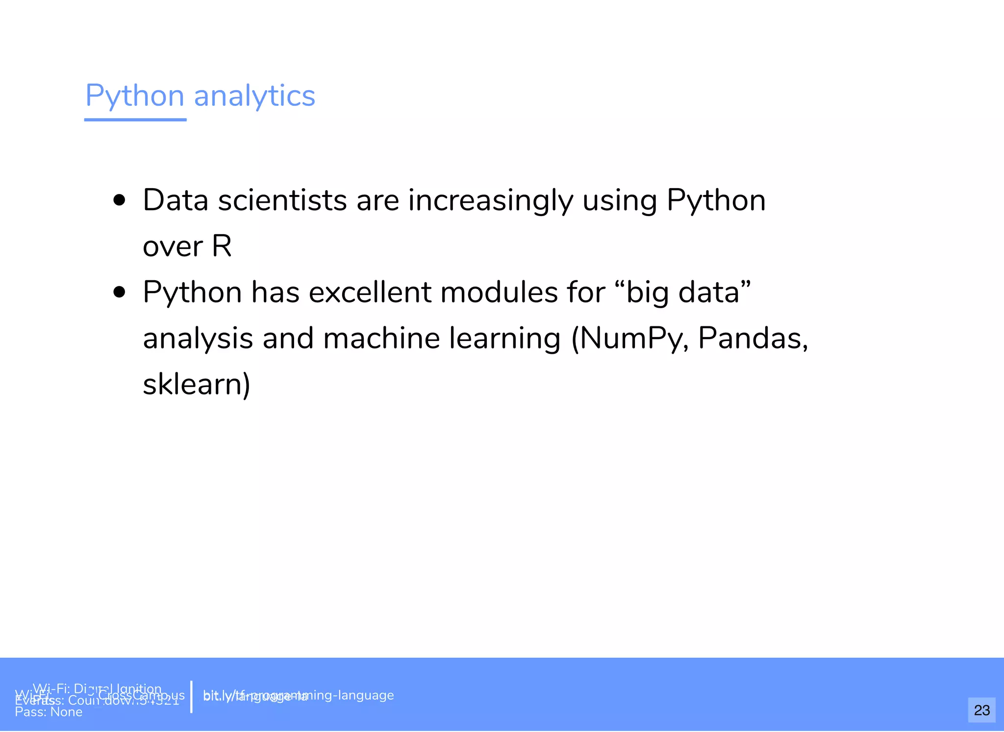 Python analytics
Data scientists are increasingly using Python
over R
Python has excellent modules for “big data”
analysis and machine learning (NumPy, Pandas,
sklearn)
Wi-Fi: Digital Ignition
Pass: Countdown54321 bit.ly/tf-programming-languageWi-Fi: CrossCamp.usEvents
Pass: None
bit.ly/language-la
23
 