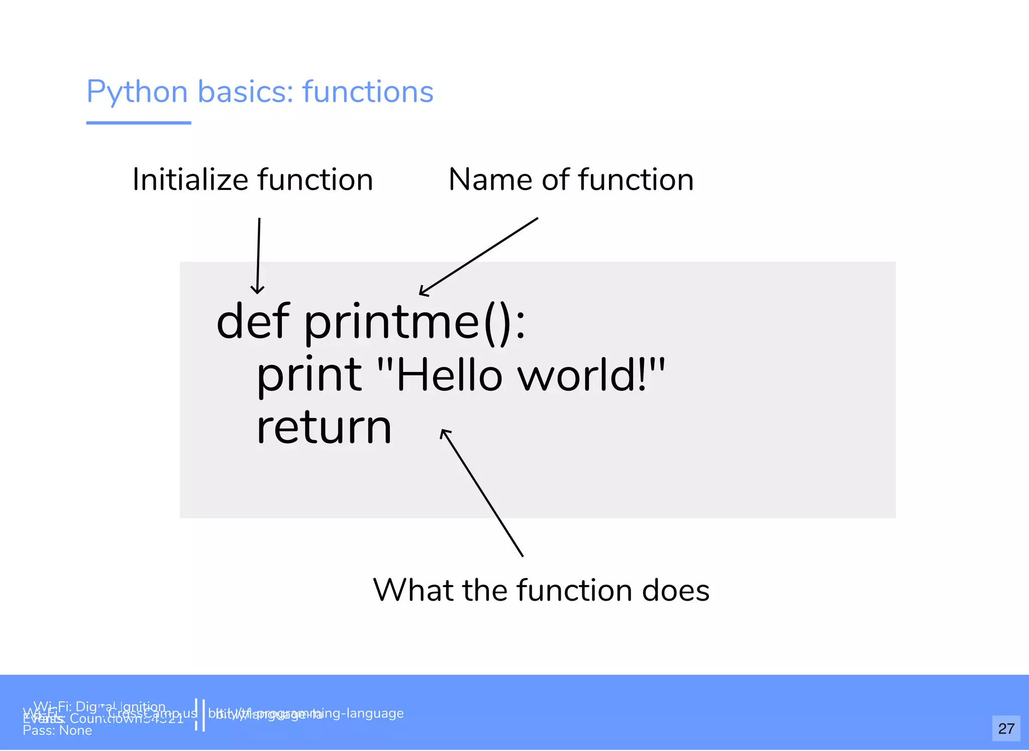 Python basics: functions
def printme():
print "Hello world!"
return
Initialize function Name of function
What the function does
Wi-Fi: Digital Ignition
Pass: Countdown54321 bit.ly/tf-programming-languageWi-Fi: CrossCamp.usEvents
Pass: None 27
bit.ly/language-la
 