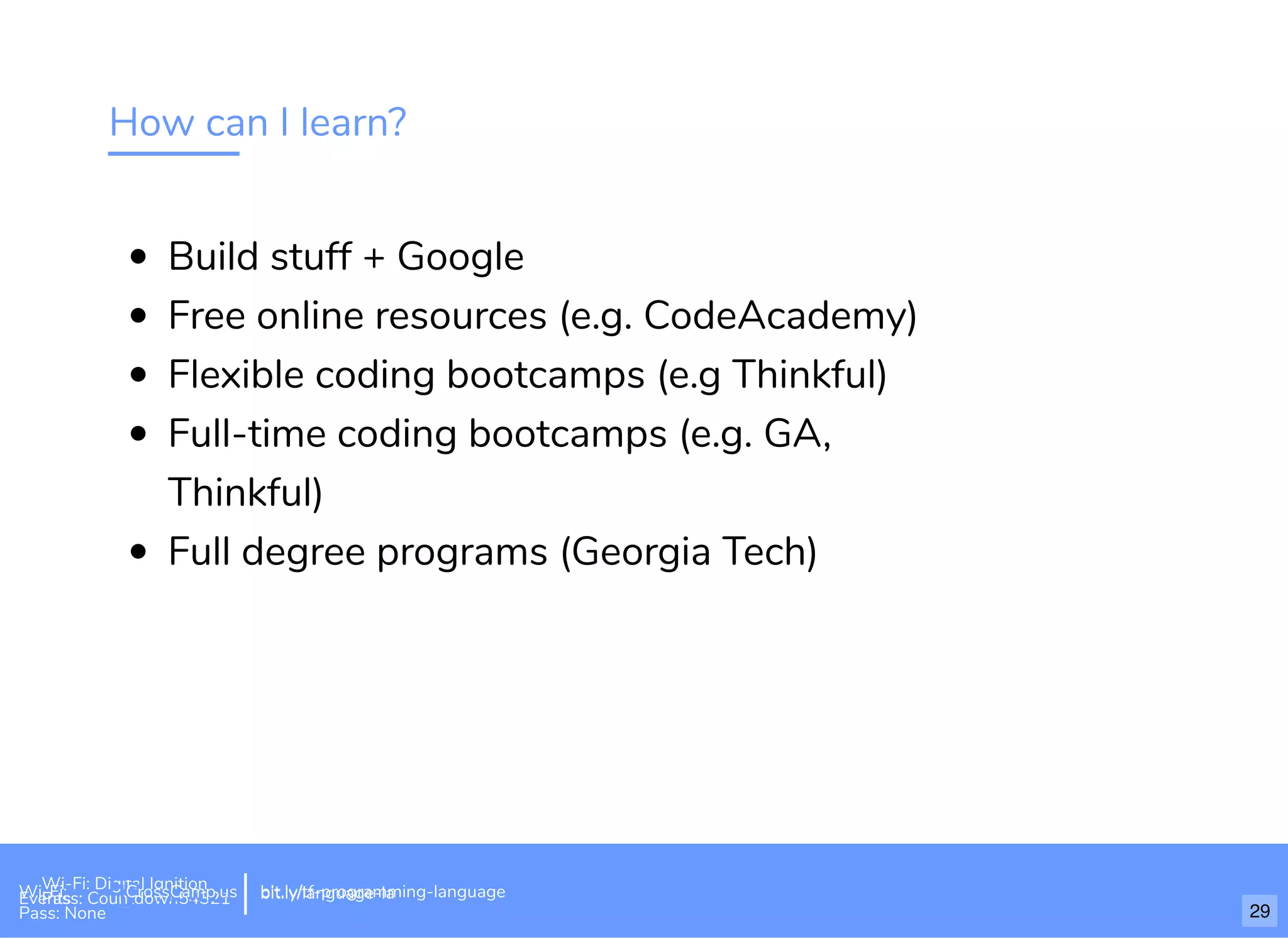 How can I learn?
Build stuff + Google
Free online resources (e.g. CodeAcademy)
Flexible coding bootcamps (e.g Thinkful)
Full-time coding bootcamps (e.g. GA,
Thinkful)
Full degree programs (Georgia Tech)
Wi-Fi: Digital Ignition
Pass: Countdown54321 bit.ly/tf-programming-languageWi-Fi: CrossCamp.usEvents
Pass: None
bit.ly/language-la
29
 