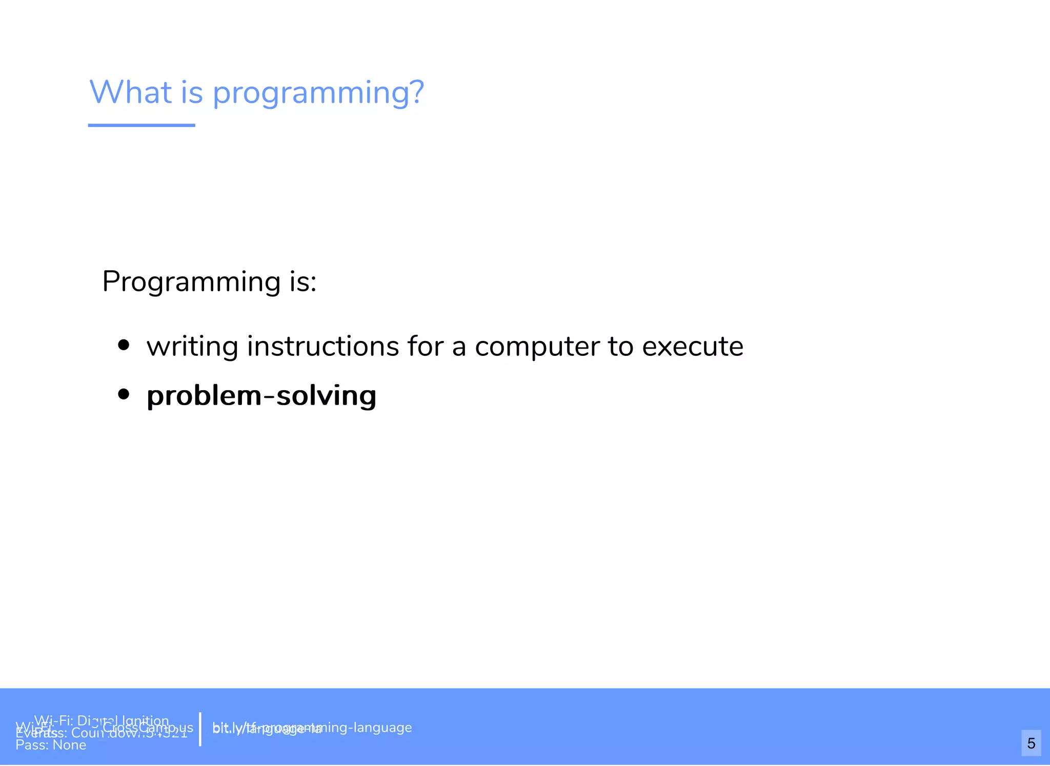 What is programming?
Programming is:
writing instructions for a computer to execute
problem-solvingproblem-solving
Wi-Fi: Digital Ignition
Pass: Countdown54321 bit.ly/tf-programming-languageWi-Fi: CrossCamp.usEvents
Pass: None
bit.ly/language-la
5
 