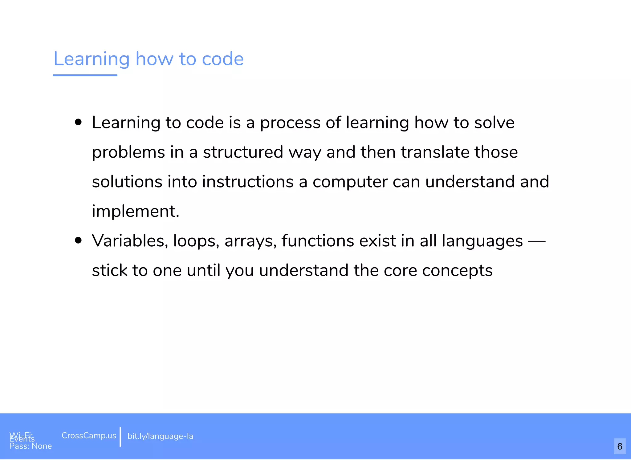 Learning how to code
Learning to code is a process of learning how to solve
problems in a structured way and then translate those
solutions into instructions a computer can understand and
implement.
Variables, loops, arrays, functions exist in all languages —
stick to one until you understand the core concepts
Wi-Fi: Digital Ignition
Pass: Countdown54321 bit.ly/tf-programming-languageWi-Fi: CrossCamp.usEvents
Pass: None
bit.ly/language-la
6
 