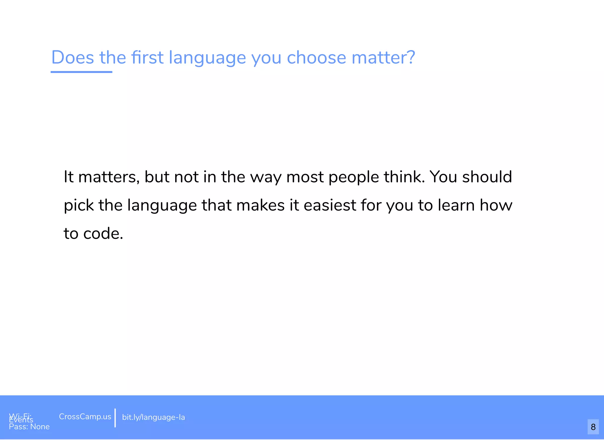 Does the ﬁrst language you choose matter?
It matters, but not in the way most people think. You should
pick the language that makes it easiest for you to learn how
to code.
Wi-Fi: Digital Ignition
Pass: Countdown54321 bit.ly/tf-programming-languageWi-Fi: CrossCamp.usEvents
Pass: None
bit.ly/language-la
8
 