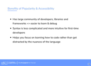 Beneﬁts of Popularity & Accessibility
Has large community of developers, libraries and
frameworks => easier to learn & debug
Syntax is less complicated and more intuitive for ﬁrst-time
developers
Helps you focus on learning how to code rather than get
distracted by the nuances of the language
Wi-Fi: Digital Ignition
Pass: Countdown54321 bit.ly/tf-programming-languageWi-Fi: CrossCamp.usEvents
Pass: None
bit.ly/language-la
13
 