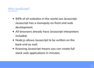 Why JavaScript?
94% of all websites in the world use Javascript.
Javascript has a monopoly on front end web
development.
All browsers already have Javascript interpreters
included.
Node.js allows Javascript to be written on the
back end as well.
Knowing Javascript means you can create full
stack web applications in minutes.
18
 