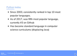 Python today
Since 2003, consistently ranked in top 10 most
popular languages.
As of 2017, was ﬁfth most popular language,
currently #3 on Github
Has become standard language in computer
science curriculums (displacing Java)
Wi-Fi: Digital Ignition
Pass: Countdown54321 bit.ly/tf-programming-languageWi-Fi: CrossCamp.usEvents
Pass: None
bit.ly/language-la
21
 