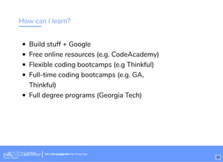 How can I learn?
Build stuff + Google
Free online resources (e.g. CodeAcademy)
Flexible coding bootcamps (e.g Thinkful)
Full-time coding bootcamps (e.g. GA,
Thinkful)
Full degree programs (Georgia Tech)
Wi-Fi: Digital Ignition
Pass: Countdown54321 bit.ly/tf-programming-languageWi-Fi: CrossCamp.usEvents
Pass: None
bit.ly/language-la
29
 