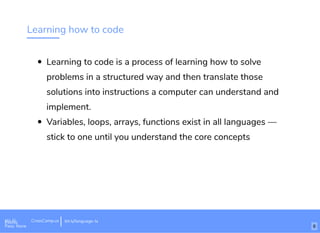 Learning how to code
Learning to code is a process of learning how to solve
problems in a structured way and then translate those
solutions into instructions a computer can understand and
implement.
Variables, loops, arrays, functions exist in all languages —
stick to one until you understand the core concepts
Wi-Fi: Digital Ignition
Pass: Countdown54321 bit.ly/tf-programming-languageWi-Fi: CrossCamp.usEvents
Pass: None
bit.ly/language-la
6
 