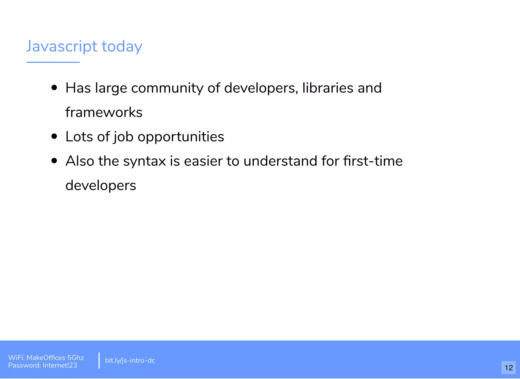 Javascript today Has large community of developers, libraries and frameworks Lots of job opportunities Also the syntax is easier to understand for ﬁrst-time developers bit.ly/js-intro-dcWiFi: MakeOfﬁces 5Ghz Password: Internet!23 12 
