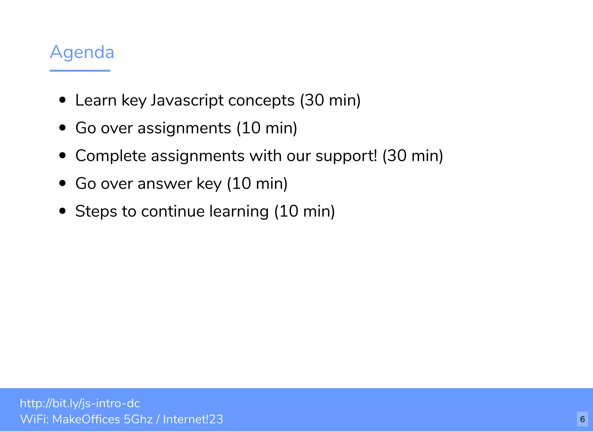 Agenda Learn key Javascript concepts (30 min) Go over assignments (10 min) Complete assignments with our support! (30 min) Go over answer key (10 min) Steps to continue learning (10 min) http://bit.ly/js-intro-dc WiFi: MakeOfﬁces 5Ghz / Internet!23 6 