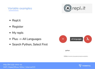 Variable examples
bit.ly/js-intro-dcWiFi: MakeOf ces 5Ghz
Password: Internet!23
bit.ly/js-intro-dc bit.ly/js-intro-dc
WiFi: MakeOf ces 5Ghz
Password: Internet!23
14bit.ly/js-intro-dcWiFi: IN3Guest
bit.ly/js-intro-dcWiFi: IN3Guest
bit.ly/js-intro-dcWiFi: In3Guest
http://bit.ly/js-intro-dc
WiFi: MakeOf ces 5Ghz / Internet!23
Repl.it
Register
My repls
Plus -> All Languages
Search Python, Select First
 