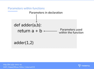 Parameters within functions
def adder(a,b):def adder(a,b):
   return a + b   return a + b
  
adder(1,2)adder(1,2)
Parameters in declaration
Parameters used
within the function
bit.ly/ js-intro-dcWiFi: MakeOf ces 5Ghz
Password: Internet!23 bit.ly/js-intro-dcWiFi: In3Guest
16
bit.ly/js-intro-dcWiFi: MakeOf ces 5Ghz
Password: Internet!23
bit.ly/js-intro-dc bit.ly/js-intro-dcWiFi: MakeOf ces 5Ghz
Password: Internet!23 bit.ly/js-intro-dcWiFi: IN3Guest
bit.ly/js-intro-dcWiFi: IN3Guest
bit.ly/js-intro-dcWiFi: In3Guest
http://bit.ly/js-intro-dc
WiFi: MakeOf ces 5Ghz / Internet!23
 