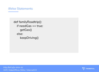 if/else Statements
def familyRoadtrip():
    if needGas == true:
        getGas()
    else:
        keepDriving()
bit.ly/js-intro-dcWiFi: MakeOf ces 5Ghz
Password: Internet!23
bit.ly/js-intro-dc
21
bit.ly/js-intro-dc
WiFi: MakeOf ces 5Ghz
Password: Internet!23
bit.ly/js-intro-dcWiFi: IN3Guest
bit.ly/js-intro-dcWiFi: IN3Guest
bit.ly/js-intro-dcWiFi: In3Guest
http://bit.ly/js-intro-dc
WiFi: MakeOf ces 5Ghz / Internet!23
 