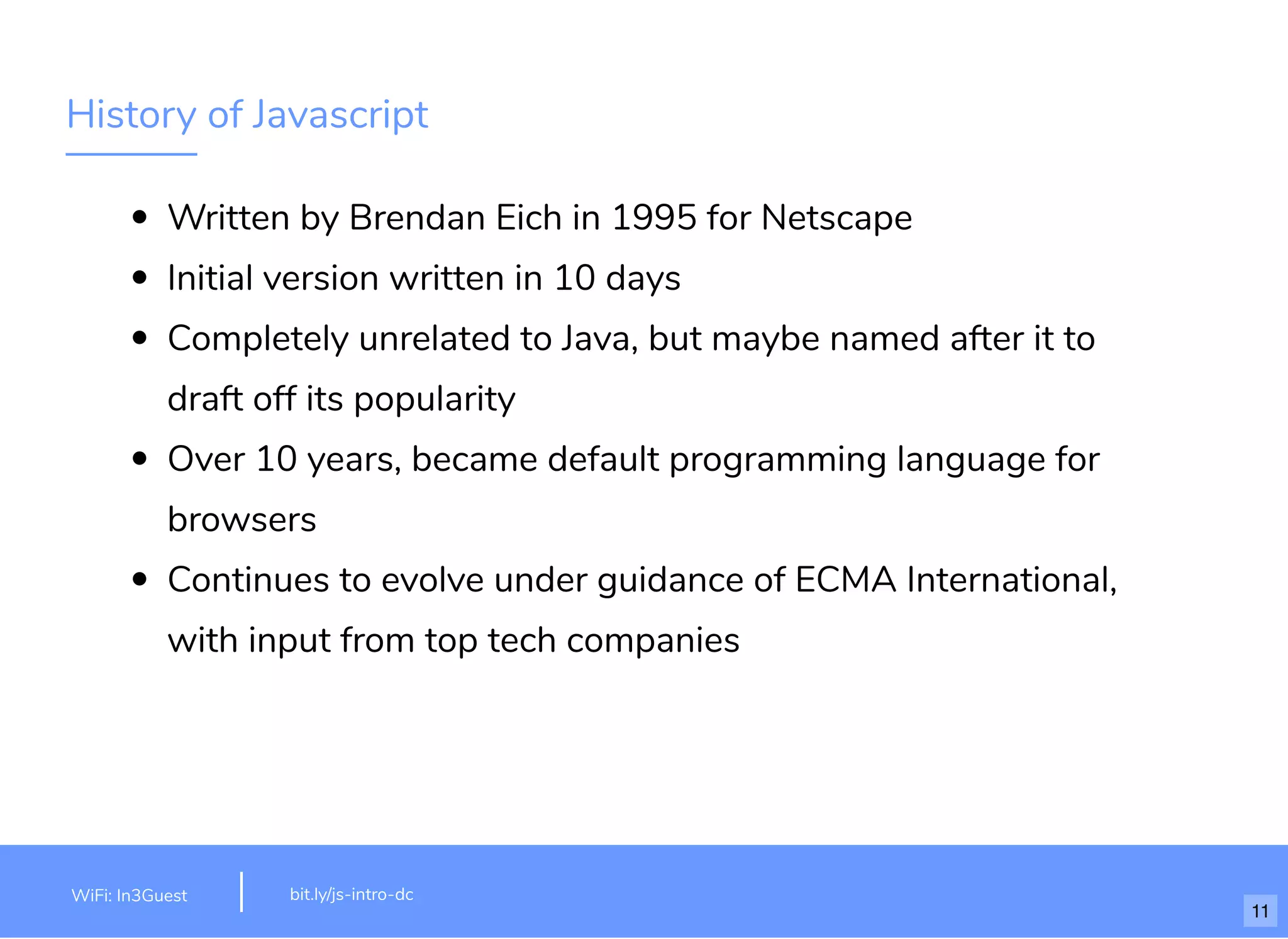History of Javascript Written by Brendan Eich in 1995 for Netscape Initial version written in 10 days Completely unrelated to Java, but maybe named after it to draft off its popularity Over 10 years, became default programming language for browsers Continues to evolve under guidance of ECMA International, with input from top tech companies bit.ly/js-intro-dcWiFi: MakeOfﬁces 5Ghz Password: Internet!23 bit.ly/js-intro-dcWiFi: In3Guest 11 