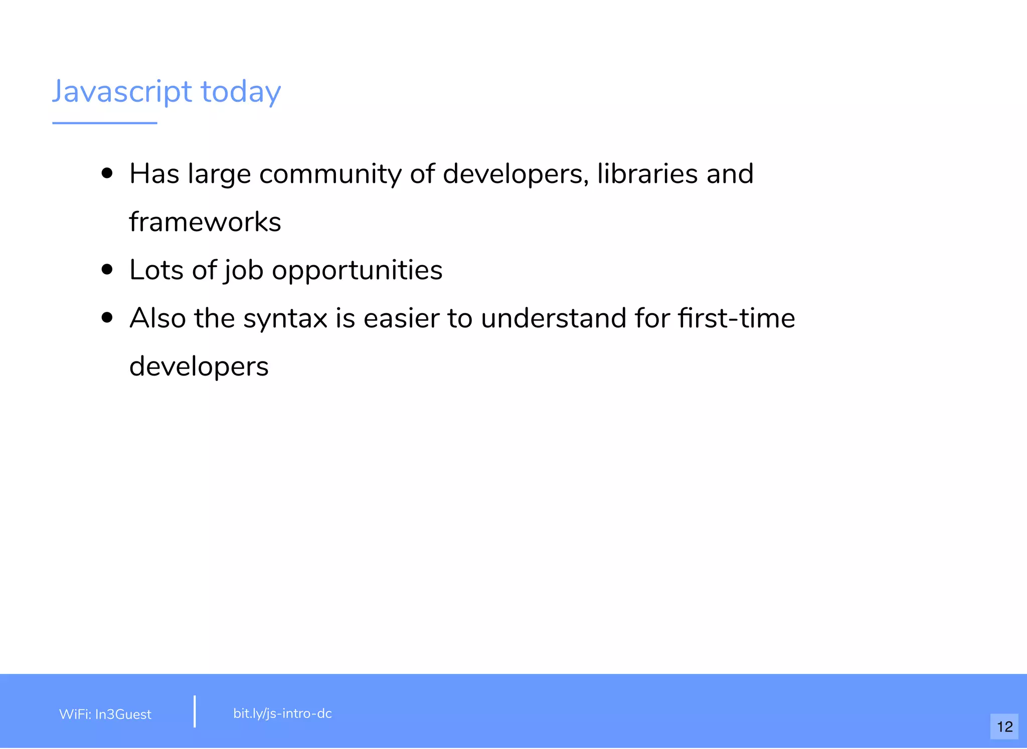 Javascript today Has large community of developers, libraries and frameworks Lots of job opportunities Also the syntax is easier to understand for ﬁrst-time developers bit.ly/js-intro-dcWiFi: MakeOfﬁces 5Ghz Password: Internet!23 bit.ly/js-intro-dcWiFi: In3Guest 12 
