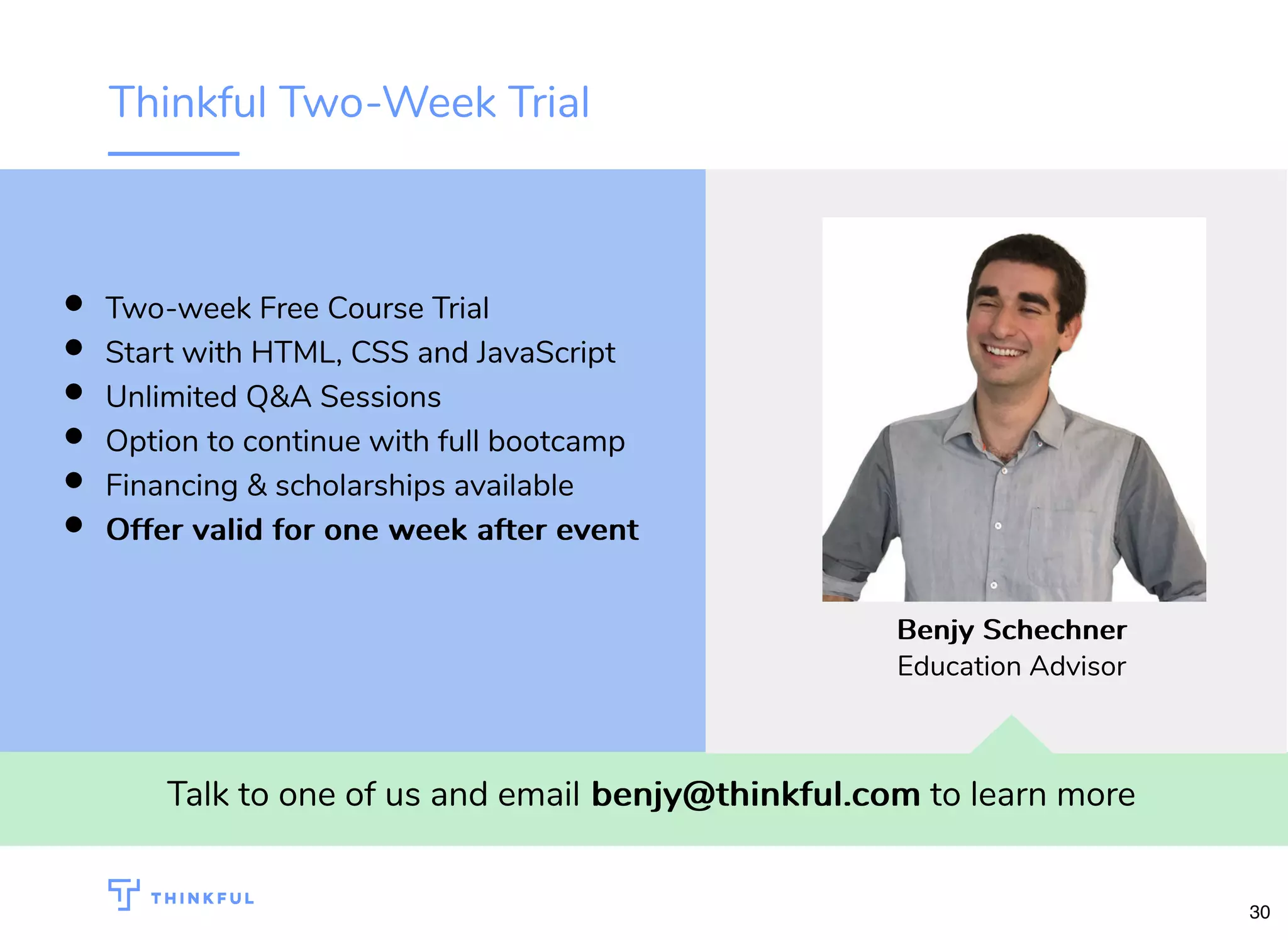 Thinkful Two-Week Trial Talk to one of us and email benjy@thinkful.combenjy@thinkful.com to learn more Two-week Free Course Trial Start with HTML, CSS and JavaScript Unlimited Q&A Sessions Option to continue with full bootcamp Financing & scholarships available Offer valid for one week after eventOffer valid for one week after event BenjyBenjy SchechnerSchechner Education Advisor 30 