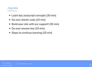 Agenda
Learn key Javascript concepts (30 min)
Go over starter code (10 min)
Build your site with our support! (30 min)
Go over answer key (10 min)
Steps to continue learning (10 min)
bit.ly/build-own-website
Wi-Fi: TGSGuest
Pass: tgsvistor384 7
 