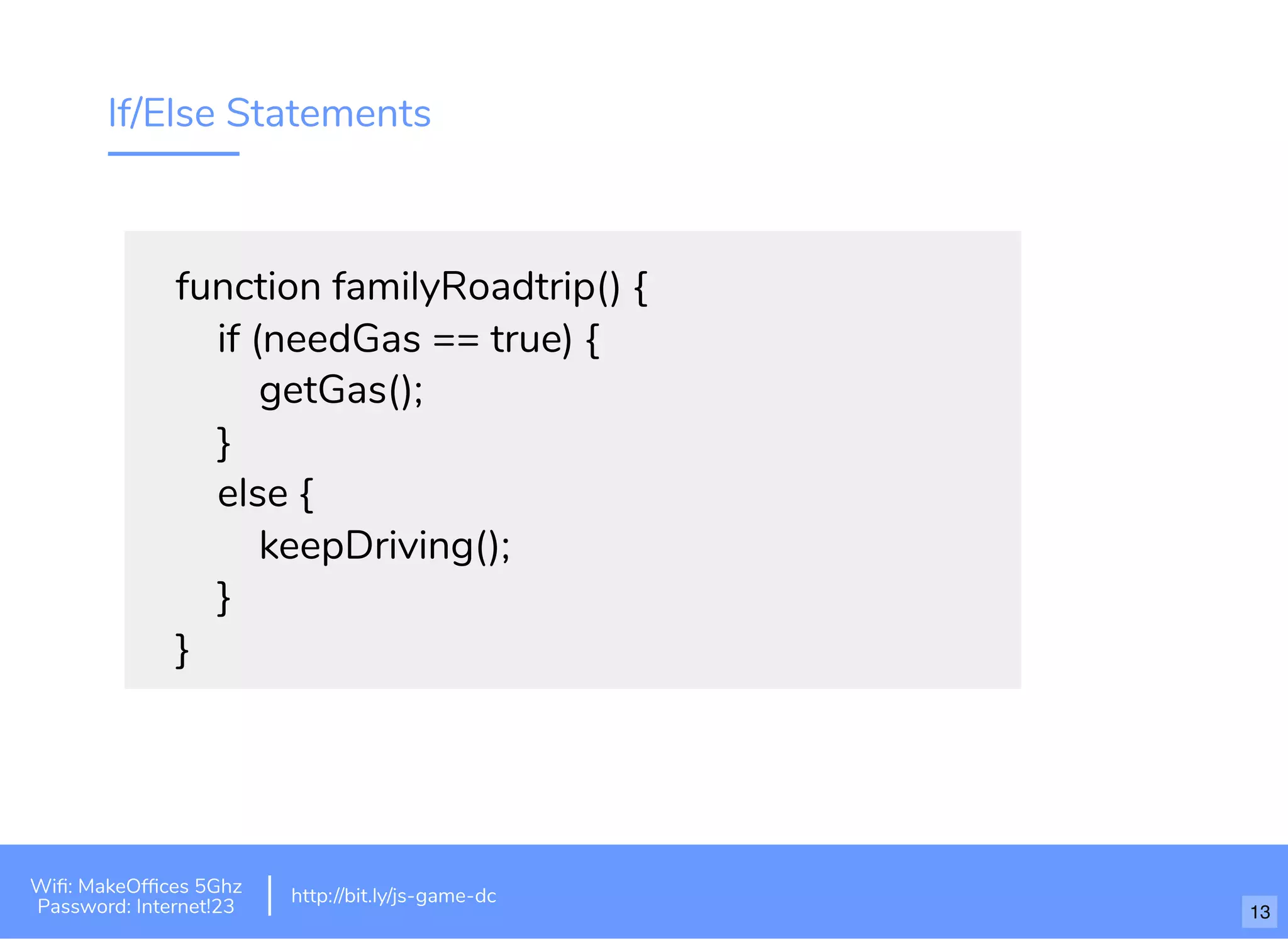 If/Else Statements
function familyRoadtrip() {
if (needGas == true) {
getGas();
}
else {
keepDriving();
}
}
http://bit.ly/tf-js-game-atlhttp://bit.ly/js-game-dc
Wiﬁ: MakeOfﬁces 5Ghz
Password: Internet!23
http://bit.ly/js-game-dc
13
 