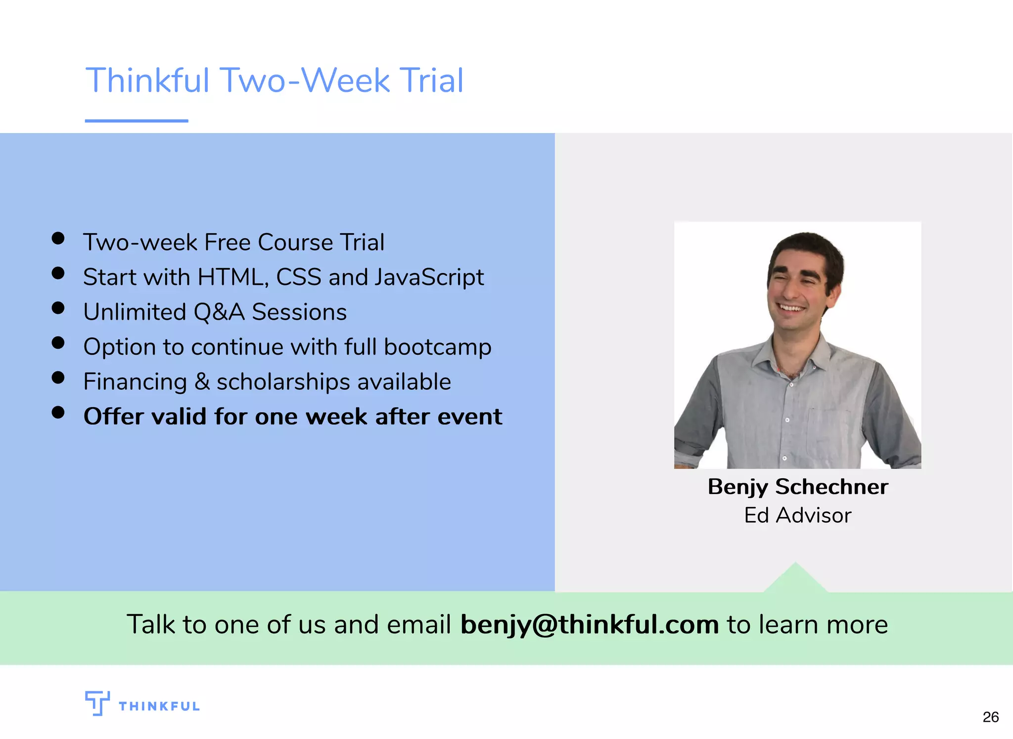 Thinkful Two-Week Trial
Talk to one of us and email benjy@thinkful.combenjy@thinkful.com to learn more
Two-week Free Course Trial
Start with HTML, CSS and JavaScript
Unlimited Q&A Sessions
Option to continue with full bootcamp
Financing & scholarships available
Offer valid for one week after eventOffer valid for one week after event
Benjy SchechnerBenjy Schechner
Ed Advisor
26
 