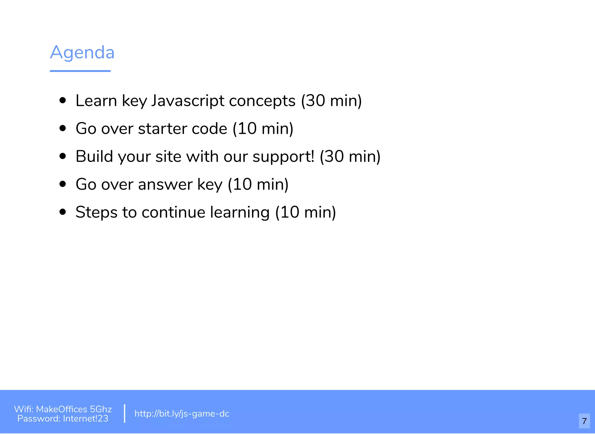 Agenda
Learn key Javascript concepts (30 min)
Go over starter code (10 min)
Build your site with our support! (30 min)
Go over answer key (10 min)
Steps to continue learning (10 min)
http://bit.ly/tf-js-game-atlhttp://bit.ly/js-game-dc
Wiﬁ: MakeOfﬁces 5Ghz
Password: Internet!23
http://bit.ly/js-game-dc
7
 