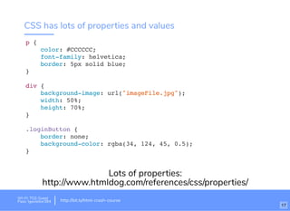 CSS has lots of properties and values
p {
color: #CCCCCC;
font-family: helvetica;
border: 5px solid blue;
}
div {
background-image: url("imageFile.jpg");
width: 50%;
height: 70%;
}
.loginButton {
border: none;
background-color: rgba(34, 124, 45, 0.5);
}
Lots of properties:
http://www.htmldog.com/references/css/properties/
Wi-Fi: TGS Guest
Pass: tgsvisitor384 http://bit.ly/html-crash-course
17
 