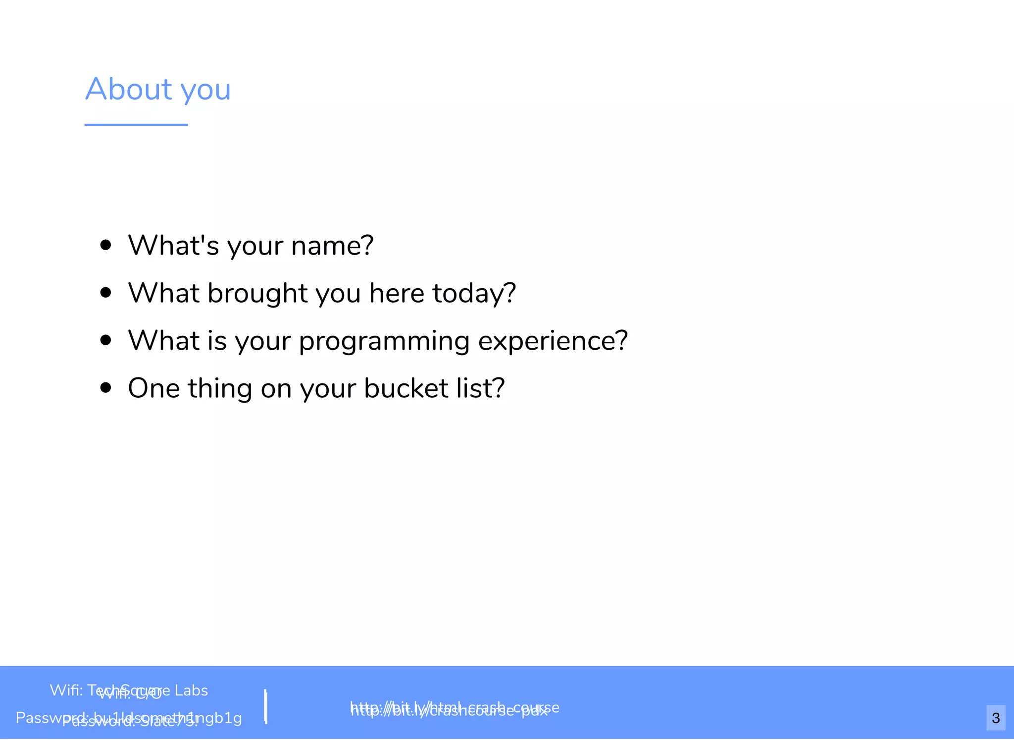 About you
What's your name?
What brought you here today?
What is your programming experience?
One thing on your bucket list?
http://bit.ly/html-crash-course
Wiﬁ: TechSquare Labs
Password: bu1ldsometh1ngb1g http://bit.ly/crashcourse-pdx
Wiﬁ: C/O
Password: Slate75! 3
 