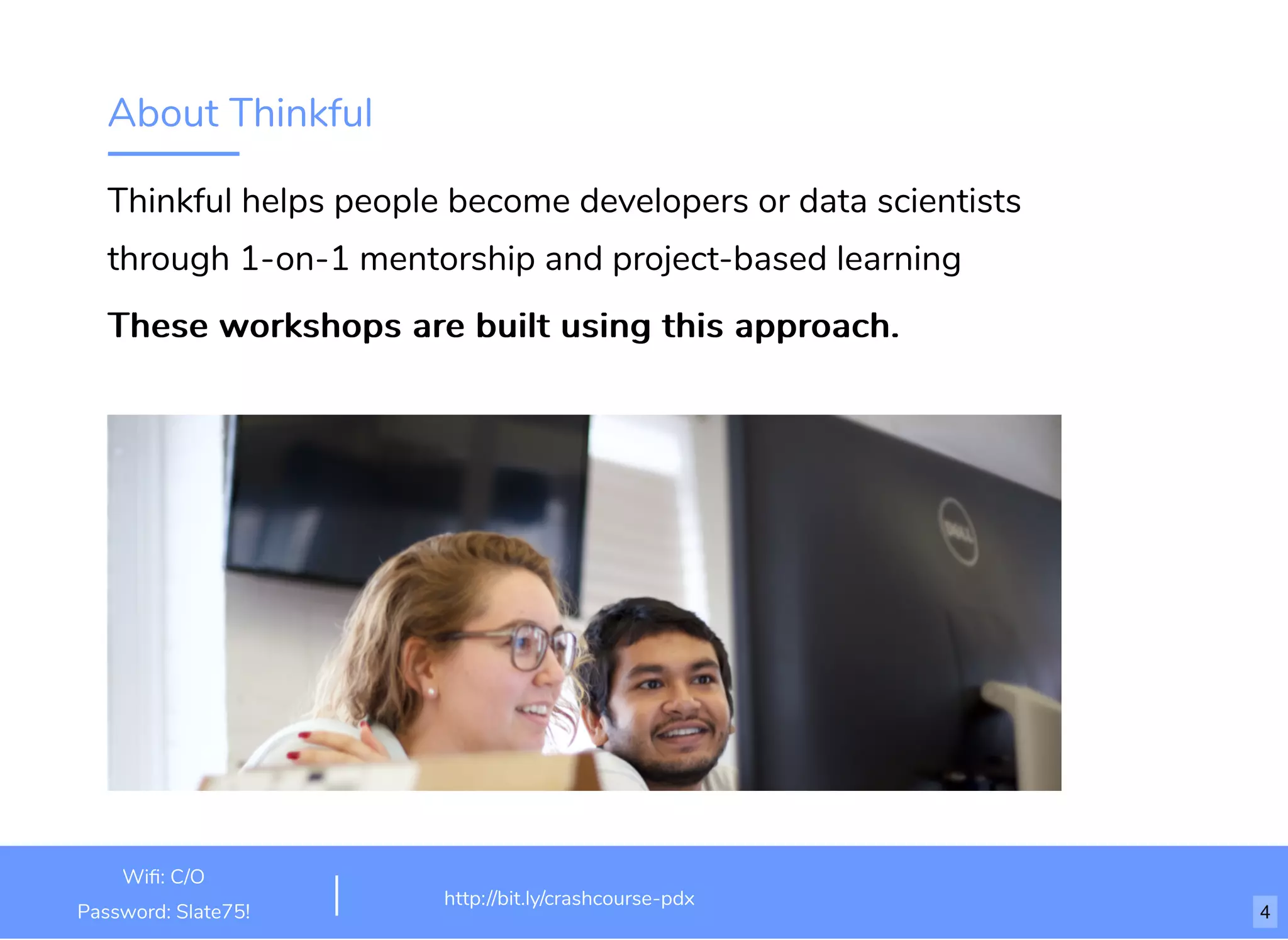About Thinkful
Thinkful helps people become developers or data scientists
through 1-on-1 mentorship and project-based learning
These workshops are built using this approach.These workshops are built using this approach.
http://bit.ly/html-crash-course
Wiﬁ: TechSquare Labs
Password: bu1ldsometh1ngb1g
http://bit.ly/crashcourse-pdx
Wiﬁ: C/O
Password: Slate75! 4
 