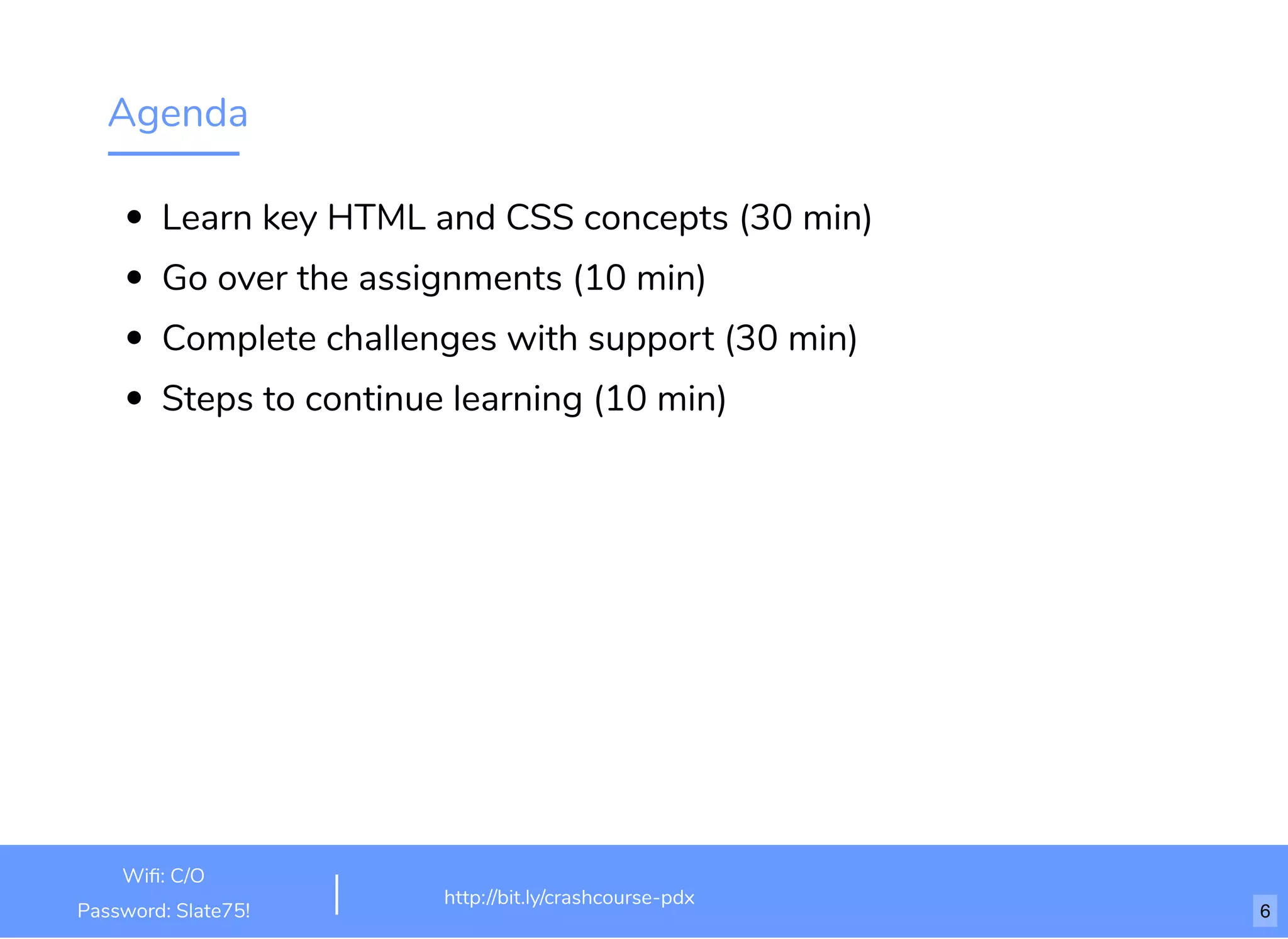Agenda
Learn key HTML and CSS concepts (30 min)
Go over the assignments (10 min)
Complete challenges with support (30 min)
Steps to continue learning (10 min)
http://bit.ly/html-crash-course
Wiﬁ: TechSquare Labs
Password: bu1ldsometh1ngb1g
http://bit.ly/crashcourse-pdx
Wiﬁ: C/O
Password: Slate75! 6
 