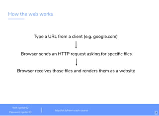 How the web works
Type a URL from a client (e.g. google.com)​
Browser sends an HTTP request asking for speciﬁc ﬁles
Browser receives those ﬁles and renders them as a website
http://bit.ly/html-crash-course
Wiﬁ: IgniteHQ
Password: igniteHQ 7
 