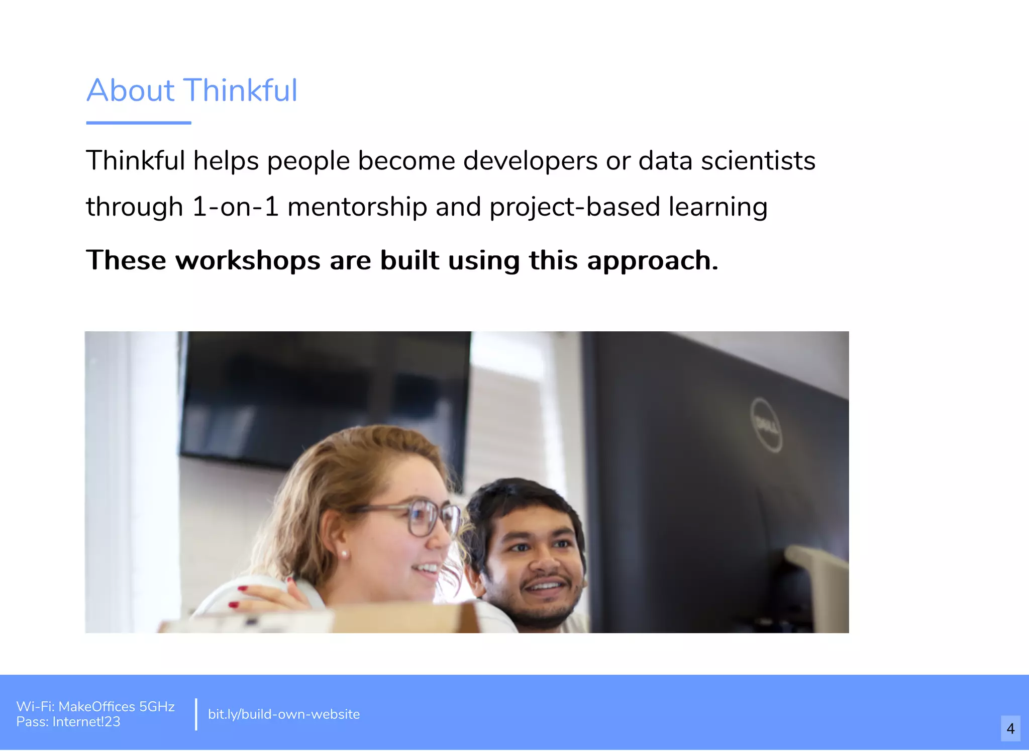 About Thinkful
Thinkful helps people become developers or data scientists
through 1-on-1 mentorship and project-based learning
These workshops are built using this approach.These workshops are built using this approach.
Wi-Fi: MakeOfﬁces 5GHz
Pass: Internet!23
bit.ly/build-own-website
4
 