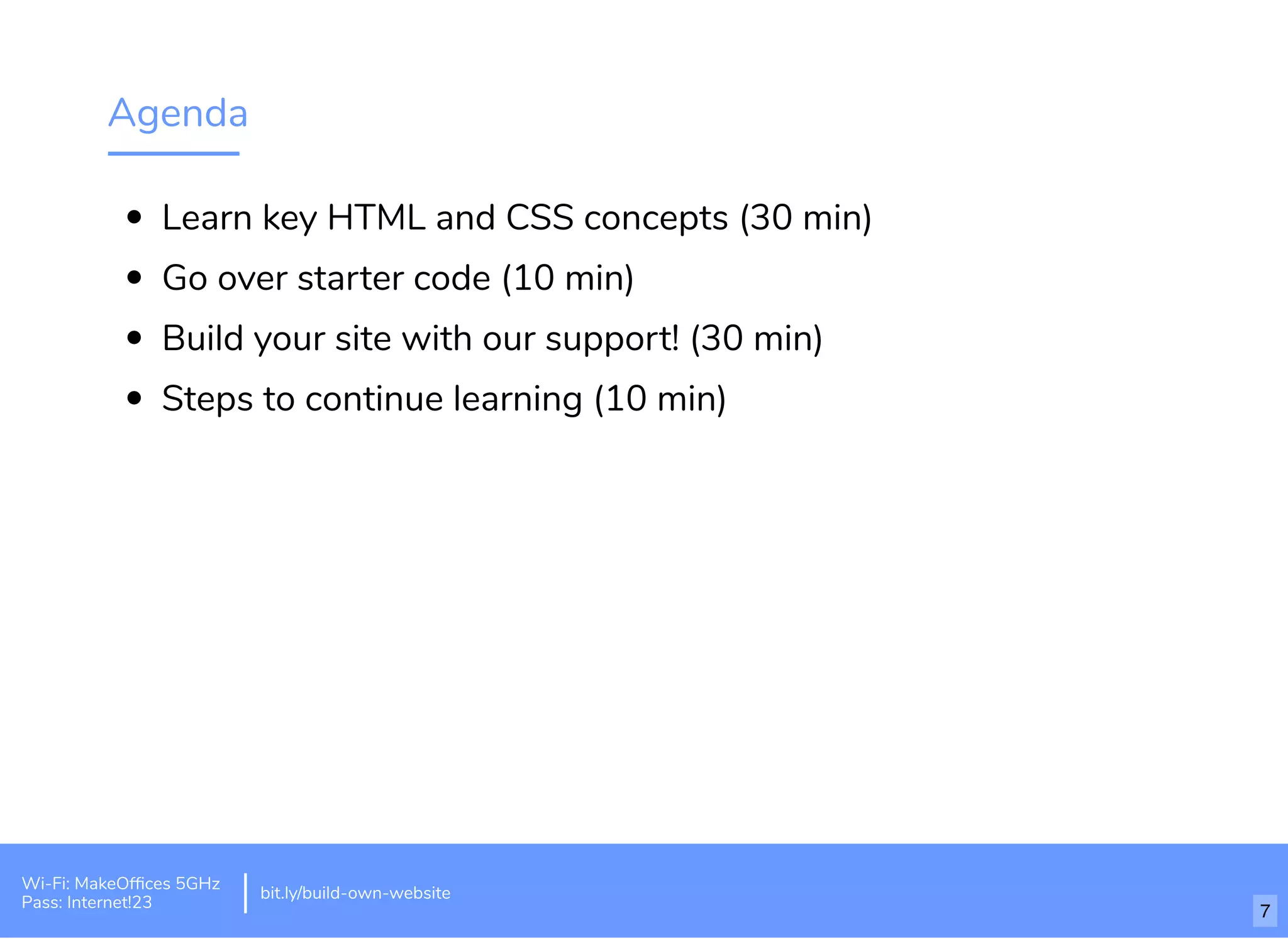 Agenda
Learn key HTML and CSS concepts (30 min)
Go over starter code (10 min)
Build your site with our support! (30 min)
Steps to continue learning (10 min)
Wi-Fi: MakeOfﬁces 5GHz
Pass: Internet!23
bit.ly/build-own-website
7
 
