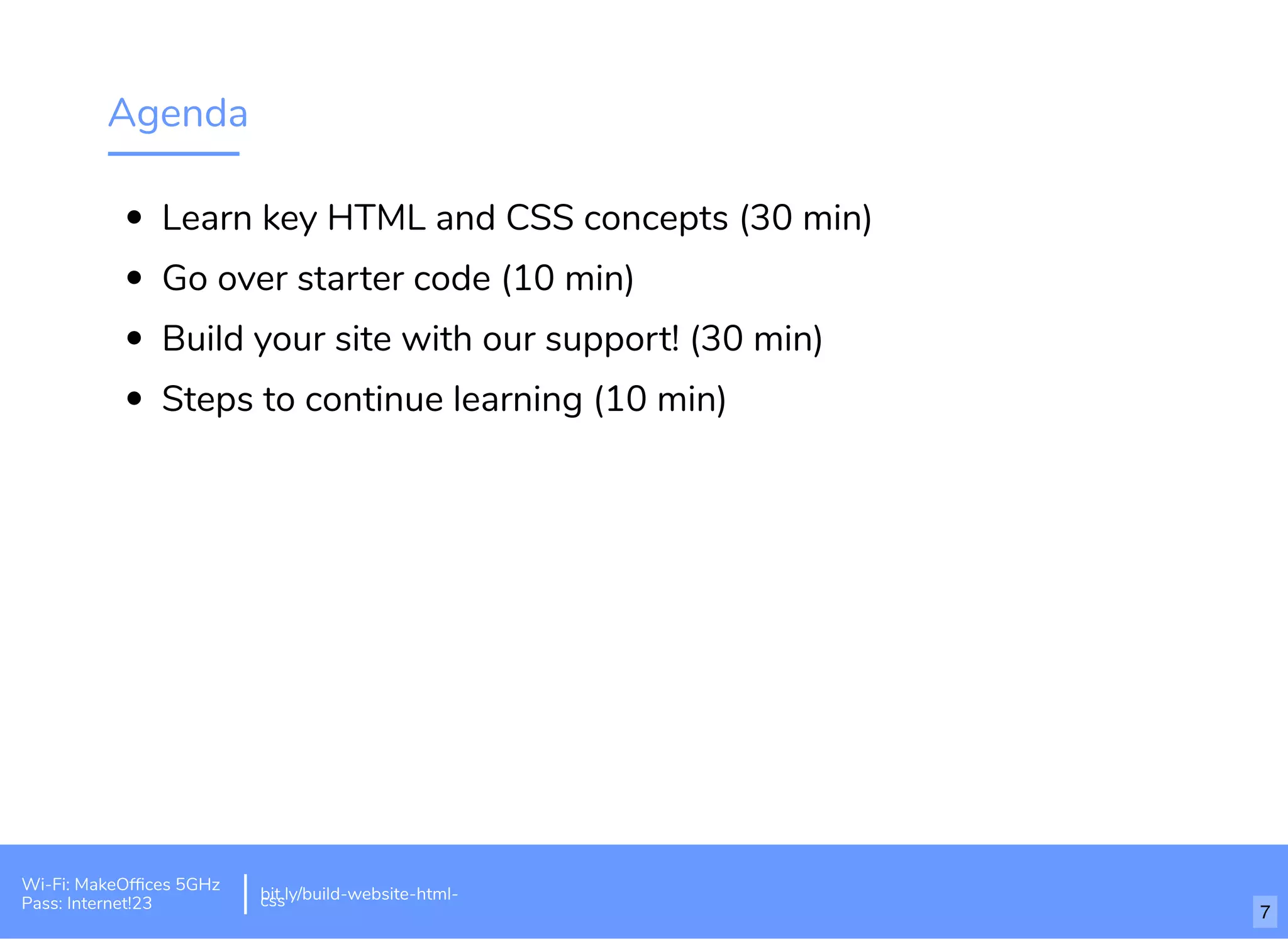 Agenda
Learn key HTML and CSS concepts (30 min)
Go over starter code (10 min)
Build your site with our support! (30 min)
Steps to continue learning (10 min)
Wi-Fi: MakeOfﬁces 5GHz
Pass: Internet!23
bit.ly/build-website-html-css
7
 