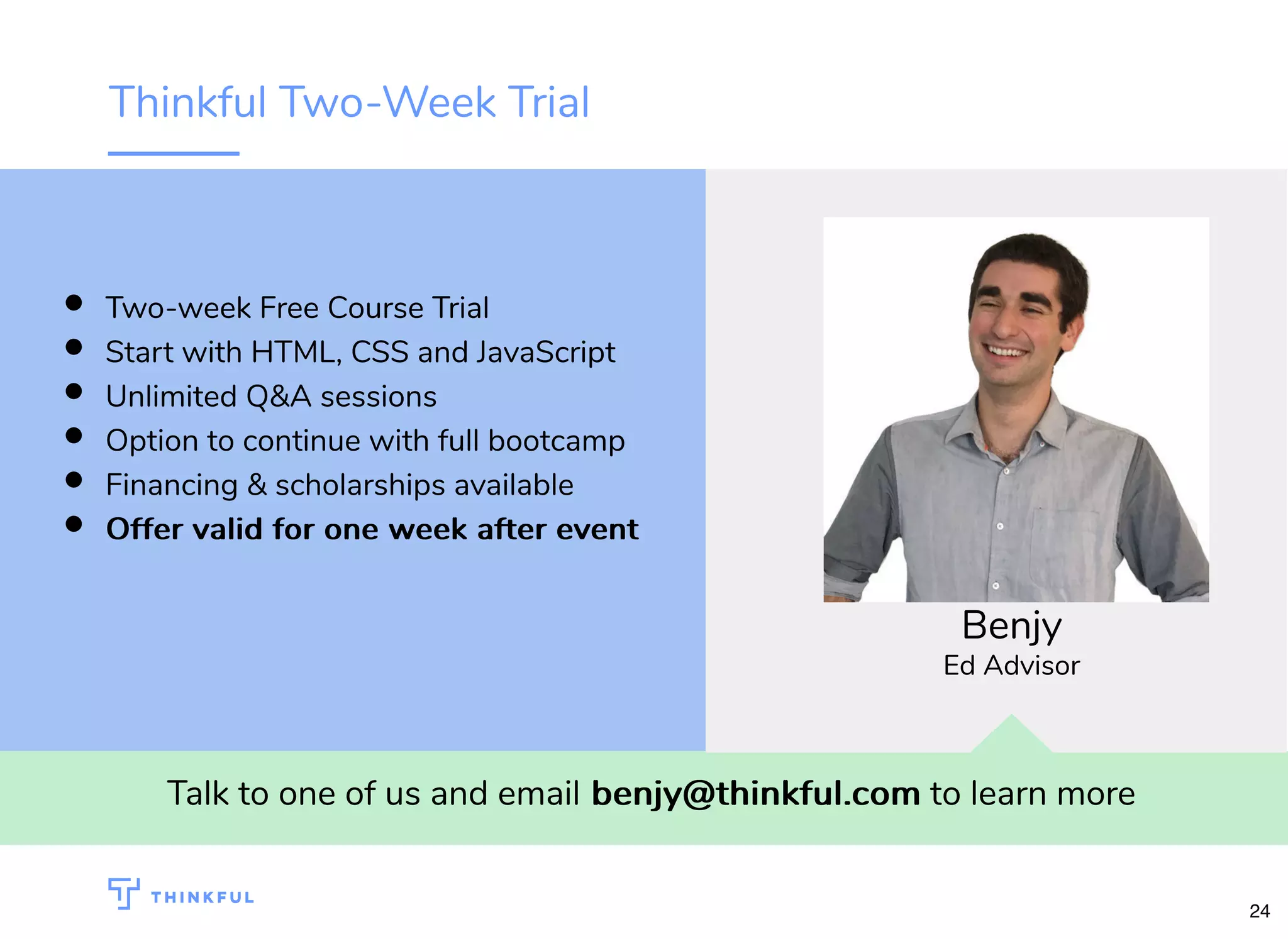 Thinkful Two-Week Trial
Talk to one of us and email benjy@thinkful.combenjy@thinkful.com to learn more
Two-week Free Course Trial
Start with HTML, CSS and JavaScript
Unlimited Q&A sessions
Option to continue with full bootcamp
Financing & scholarships available
Offer valid for one week after eventOffer valid for one week after event
Benjy
Ed Advisor
24
 