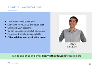 Thinkful Two-Week Trial
Talk to one of us and email benjy@thinkful.combenjy@thinkful.com to learn more
Two-week Free Course Trial
Start with HTML, CSS and JavaScript
Unlimited Q&A sessions
Option to continue with full bootcamp
Financing & scholarships available
Offer valid for one week after eventOffer valid for one week after event
Benjy
Ed Advisor
24
 