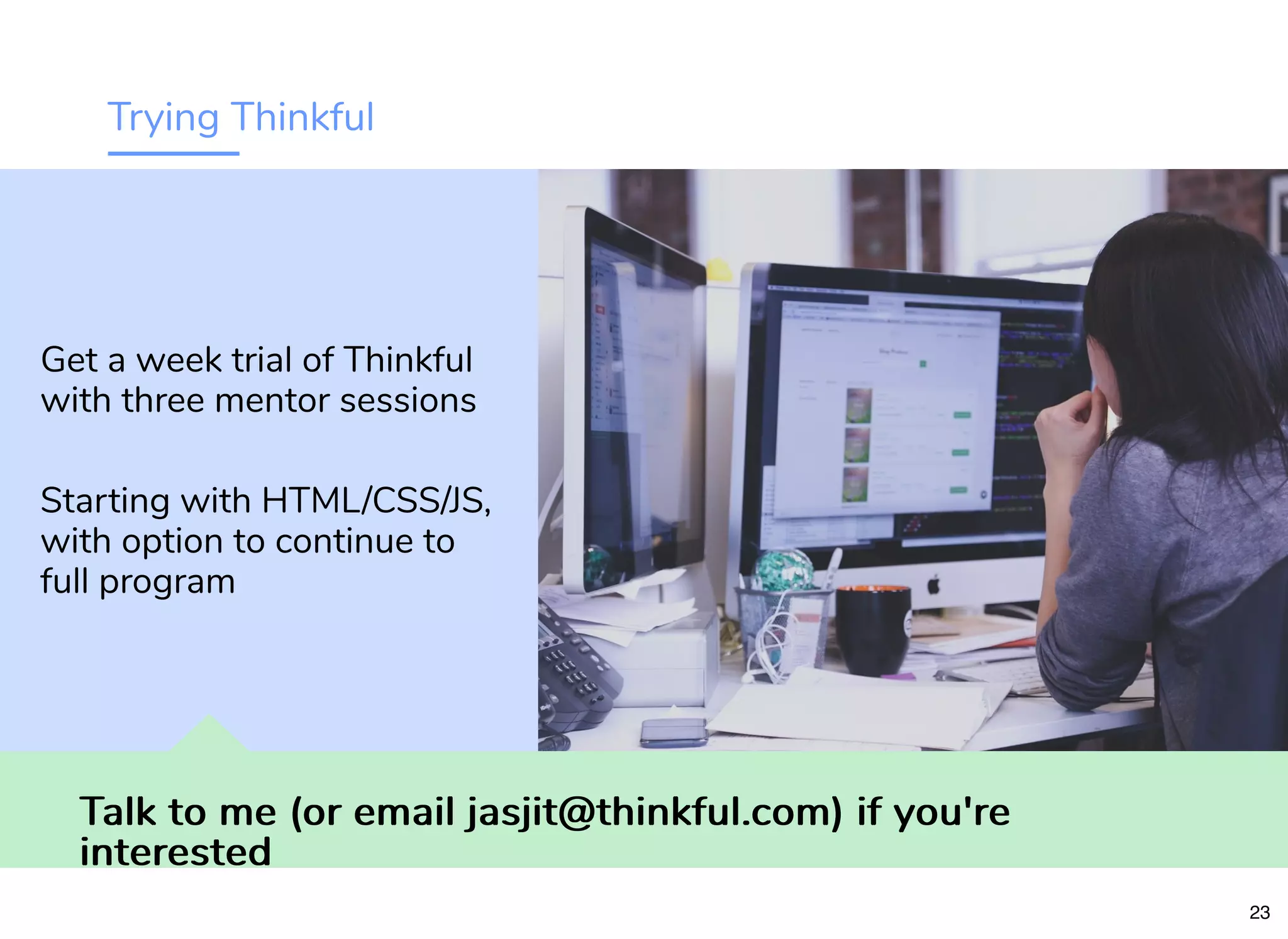 Trying Thinkful
Talk to me (or email jasjit@thinkful.com) if you'reTalk to me (or email jasjit@thinkful.com) if you're
interestedinterested
Get a week trial of Thinkful
with three mentor sessions
Starting with HTML/CSS/JS,
with option to continue to
full program
23
 