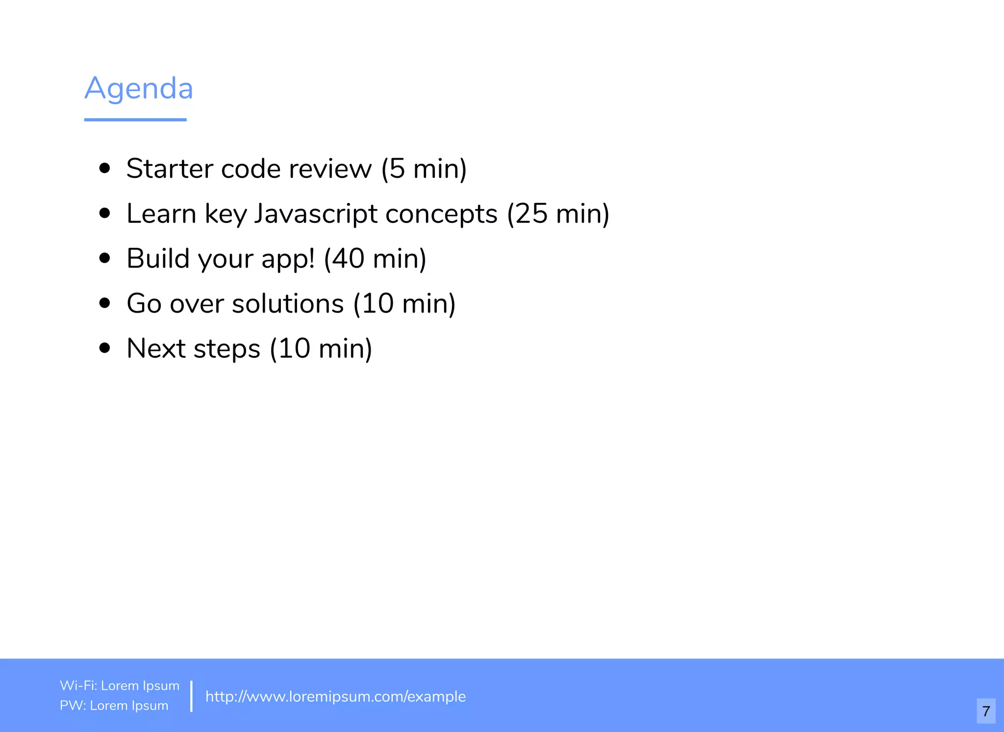 Agenda
Starter code review (5 min)
Learn key Javascript concepts (25 min)
Build your app! (40 min)
Go over solutions (10 min)
Next steps (10 min)
http://www.loremipsum.com/example
Wi-Fi: orem Ipsum
PW: orem Ipsum
L
L 7
 