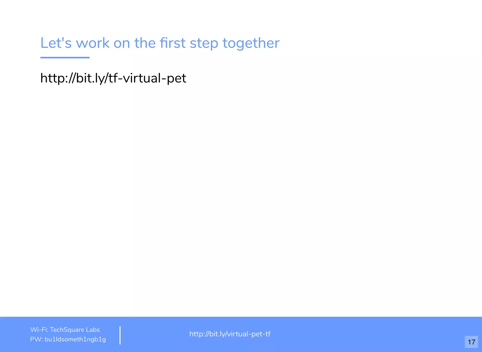Let's work on the ﬁrst step together
http://bit.ly/tf-virtual-pet
http://www.loremipsum.com/example
Wi-Fi: orem Ipsum
PW: orem Ipsum
L
L
http://bit.ly/virtual-pet-tf
Wi-Fi: TechSquare Labs
PW: bu1ldsometh1ngb1g 17
 